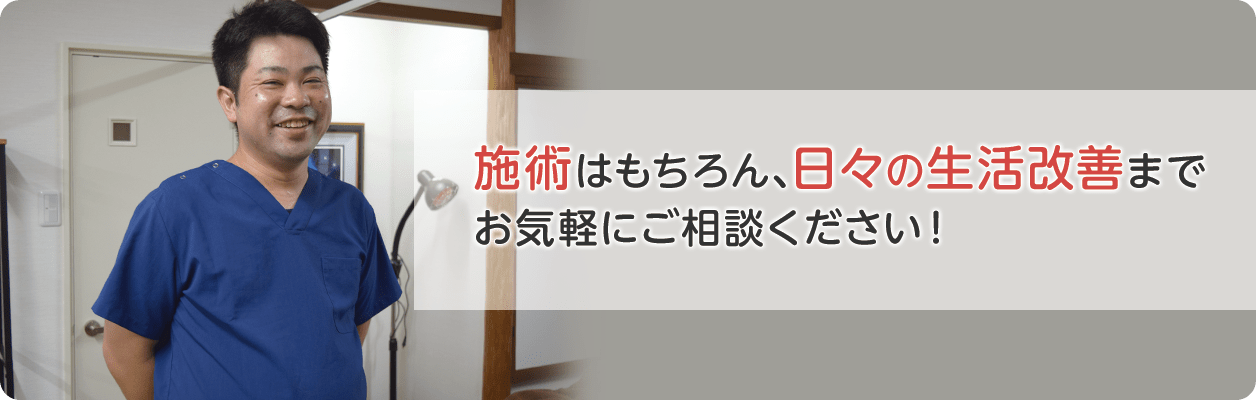 施術はもちろん、日々の生活改善まで お気軽にご相談ください！